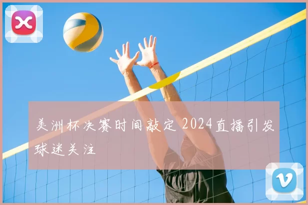 美洲杯决赛时间敲定 2024直播引发球迷关注