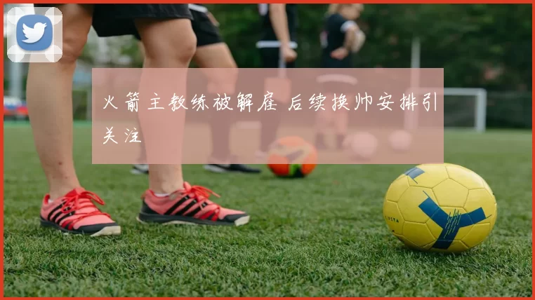 火箭主教练被解雇 后续换帅安排引关注