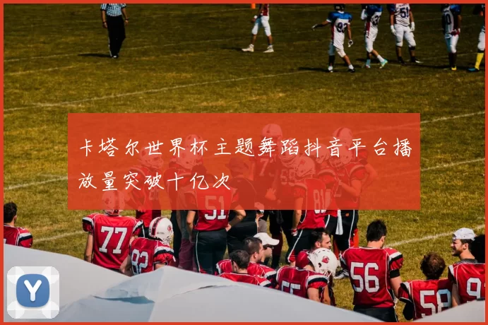 卡塔尔世界杯主题舞蹈抖音平台播放量突破十亿次
