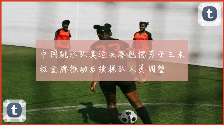中国跳水队奥运决赛包揽男子三米板金牌推动后续梯队人员调整