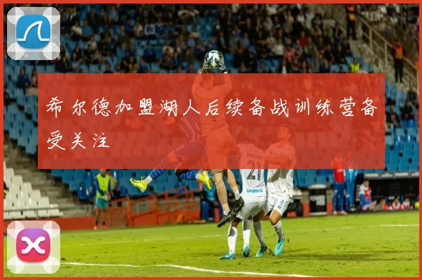 希尔德加盟湖人后续备战训练营备受关注