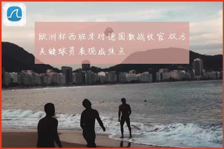 欧洲杯西班牙对德国激战收官 双方关键球员表现成焦点