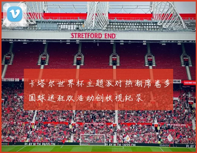卡塔尔世界杯主题派对热潮席卷多国球迷狂欢活动创收视纪录