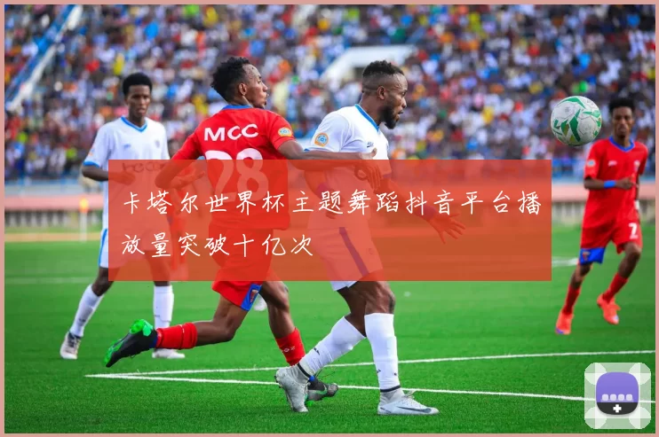 卡塔尔世界杯主题舞蹈抖音平台播放量突破十亿次