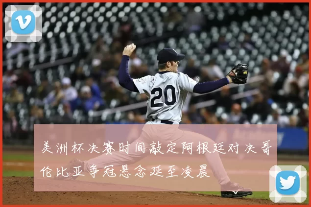 美洲杯决赛时间敲定阿根廷对决哥伦比亚争冠悬念延至凌晨