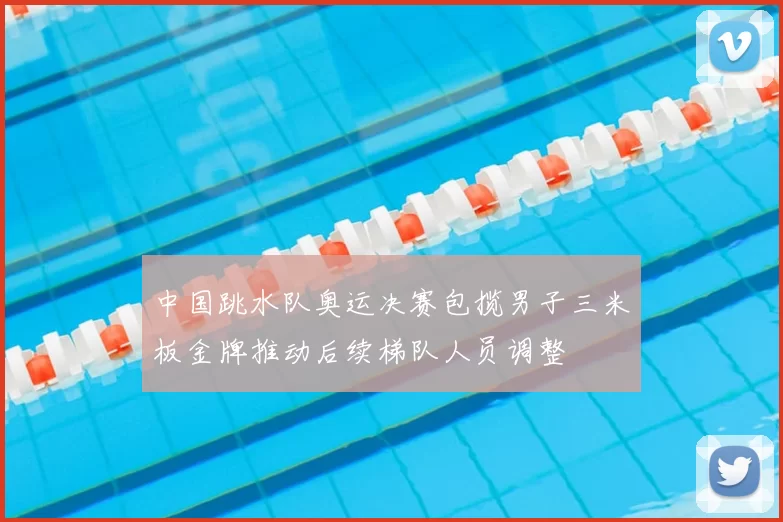中国跳水队奥运决赛包揽男子三米板金牌推动后续梯队人员调整