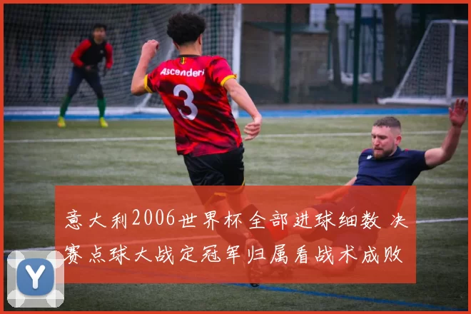 意大利2006世界杯全部进球细数 决赛点球大战定冠军归属看战术成败
