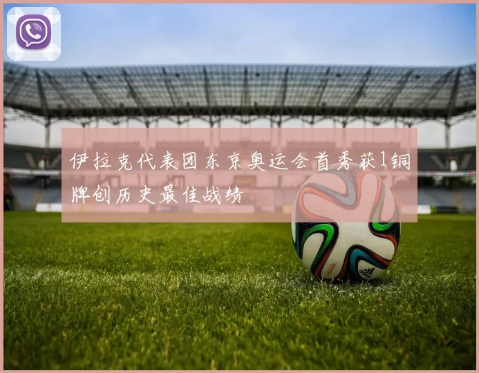 伊拉克代表团东京奥运会首秀获1铜牌创历史最佳战绩