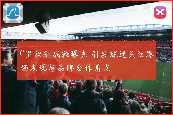 C罗欧冠战靴曝光 引发球迷关注赛场表现与品牌合作看点