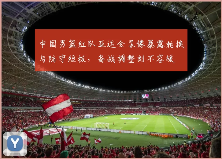 中国男篮红队亚运会录像暴露轮换与防守短板，备战调整刻不容缓