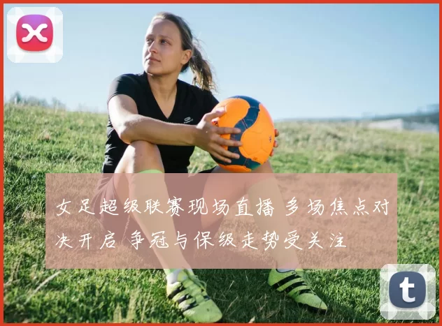 女足超级联赛现场直播 多场焦点对决开启 争冠与保级走势受关注