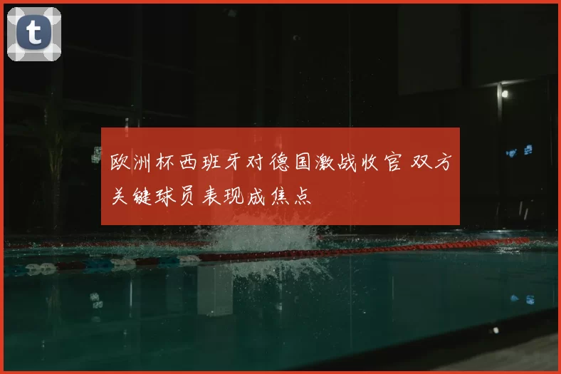 欧洲杯西班牙对德国激战收官 双方关键球员表现成焦点