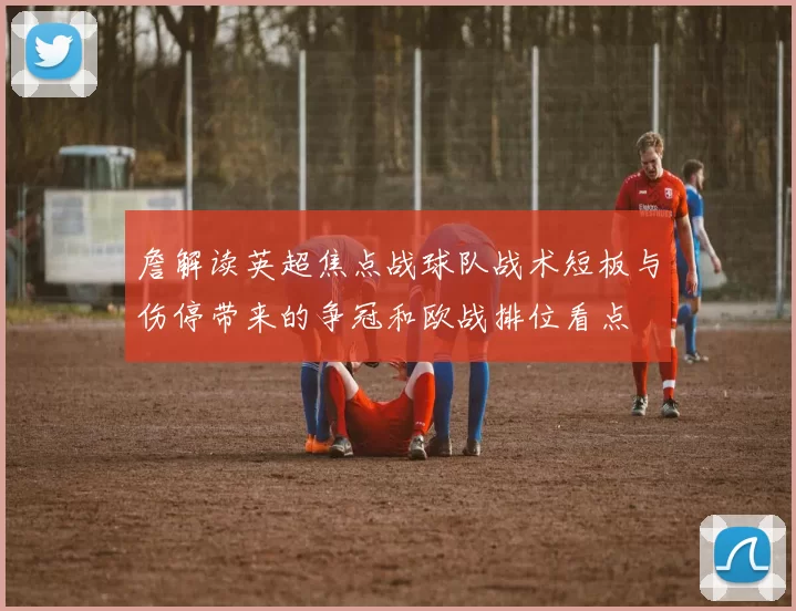 詹解读英超焦点战球队战术短板与伤停带来的争冠和欧战排位看点
