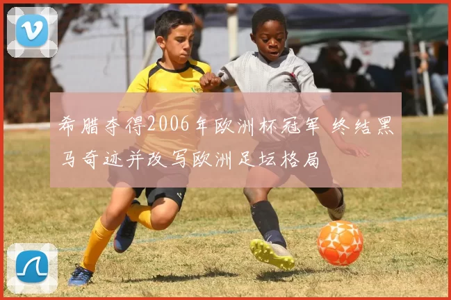 希腊夺得2006年欧洲杯冠军 终结黑马奇迹并改写欧洲足坛格局