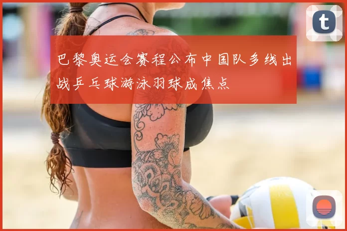 巴黎奥运会赛程公布中国队多线出战乒乓球游泳羽球成焦点