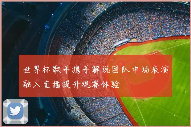 世界杯歌手携手解说团队中场表演融入直播提升观赛体验