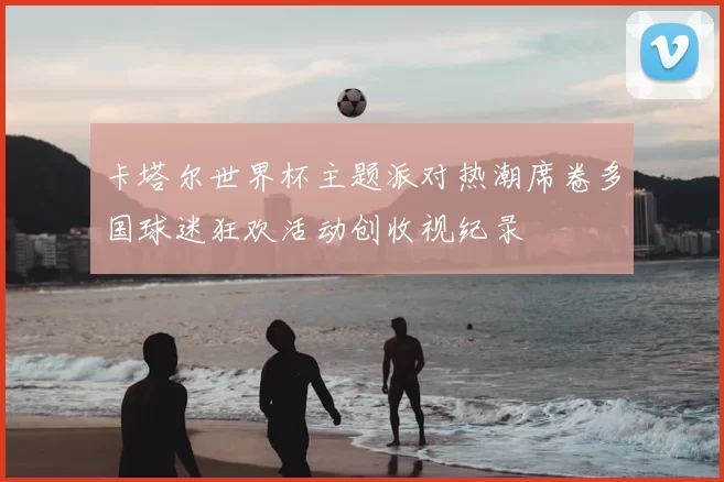 卡塔尔世界杯主题派对热潮席卷多国球迷狂欢活动创收视纪录