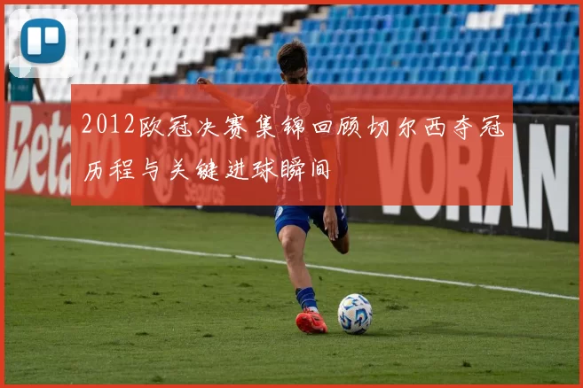 2012欧冠决赛集锦回顾切尔西夺冠历程与关键进球瞬间