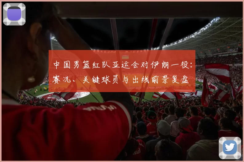 中国男篮红队亚运会对伊朗一役：赛况、关键球员与出线前景复盘