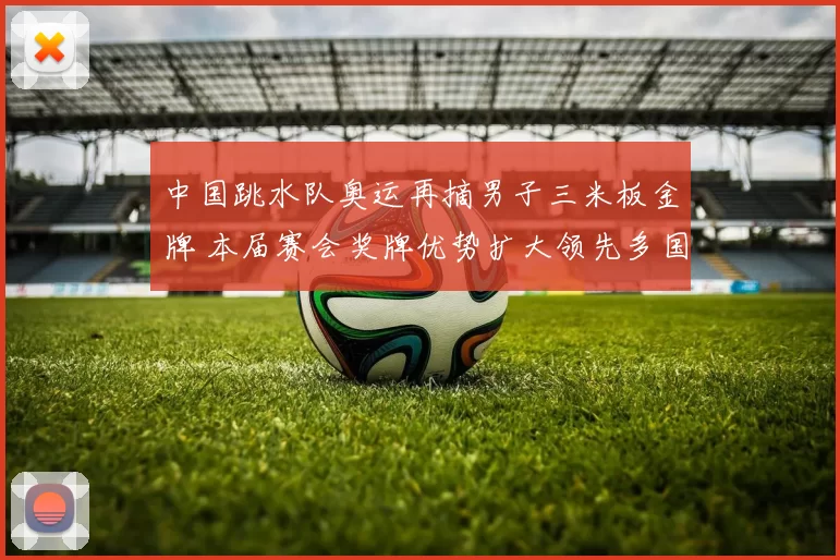 中国跳水队奥运再摘男子三米板金牌 本届赛会奖牌优势扩大领先多国
