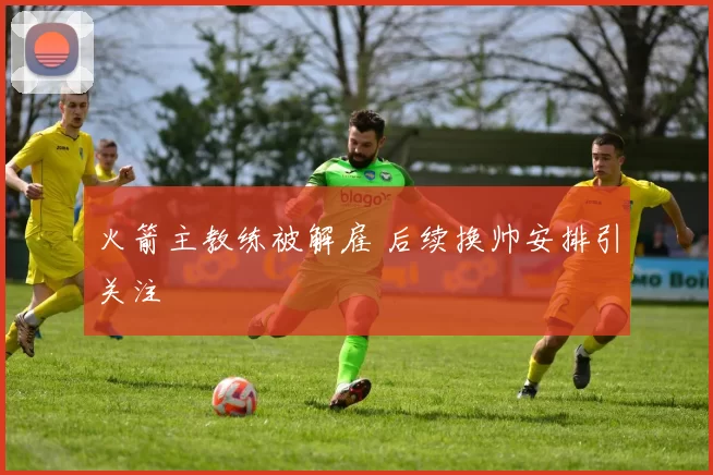 火箭主教练被解雇 后续换帅安排引关注