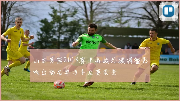 山东男篮2018赛季备战外援调整影响出场名单与季后赛前景
