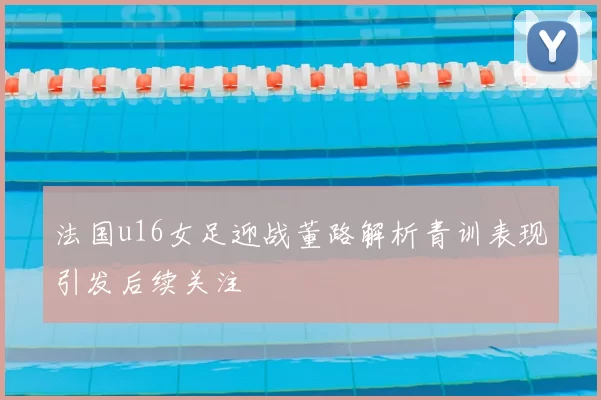 法国u16女足迎战董路解析青训表现引发后续关注