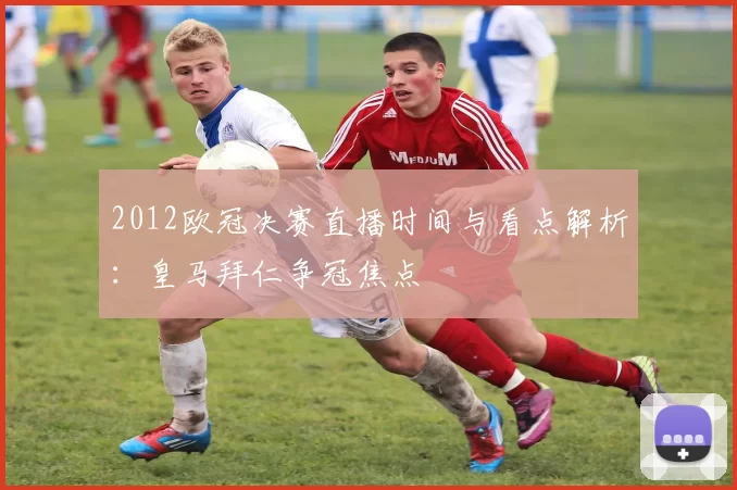 2012欧冠决赛直播时间与看点解析：皇马拜仁争冠焦点