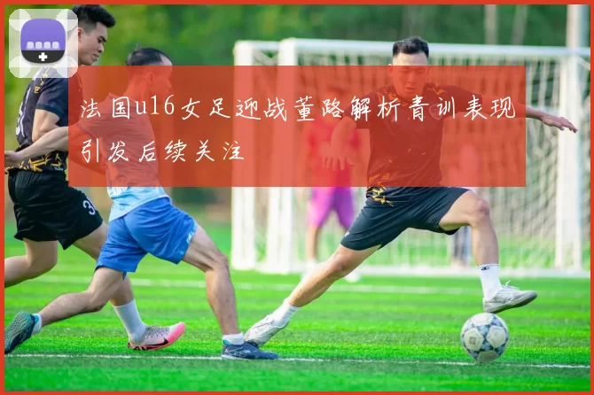 法国u16女足迎战董路解析青训表现引发后续关注