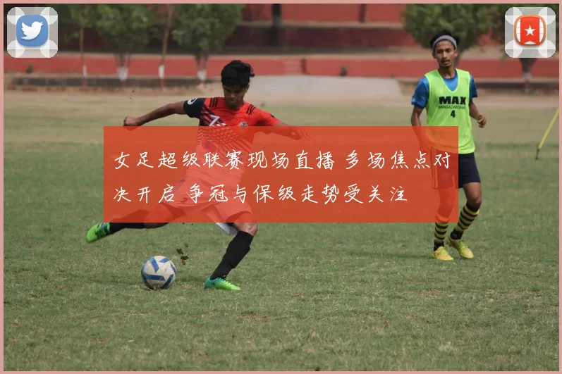 女足超级联赛现场直播 多场焦点对决开启 争冠与保级走势受关注