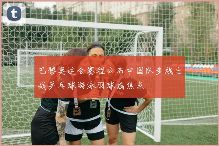 巴黎奥运会赛程公布中国队多线出战乒乓球游泳羽球成焦点