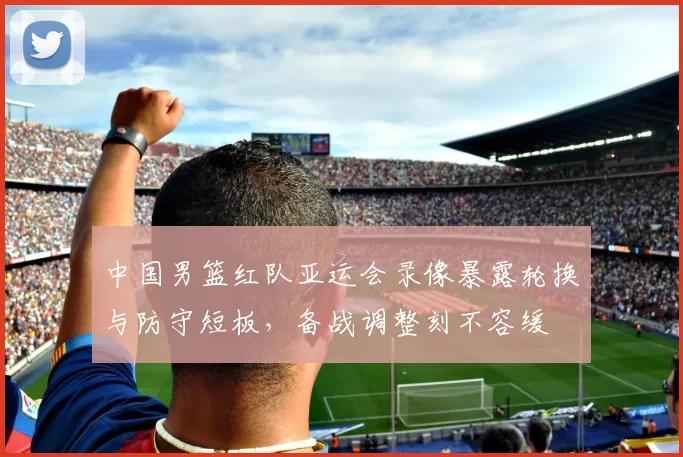 中国男篮红队亚运会录像暴露轮换与防守短板，备战调整刻不容缓