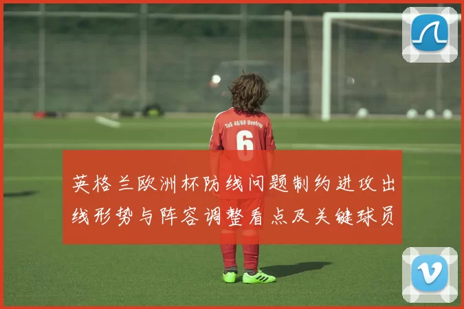 英格兰欧洲杯防线问题制约进攻出线形势与阵容调整看点及关键球员