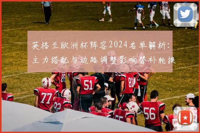 英格兰欧洲杯阵容2024名单解析：主力搭配与边路调整影响替补轮换