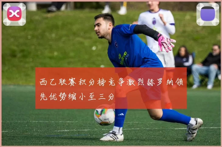 西乙联赛积分榜竞争激烈赫罗纳领先优势缩小至三分
