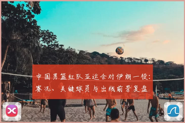 中国男篮红队亚运会对伊朗一役：赛况、关键球员与出线前景复盘